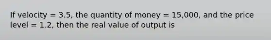 If velocity = 3.5, the quantity of money = 15,000, and the price level = 1.2, then the real value of output is