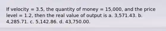 If velocity = 3.5, the quantity of money = 15,000, and the price level = 1.2, then the real value of output is a. 3,571.43. b. 4,285.71. c. 5,142.86. d. 43,750.00.