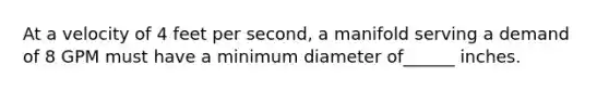 At a velocity of 4 feet per second, a manifold serving a demand of 8 GPM must have a minimum diameter of______ inches.