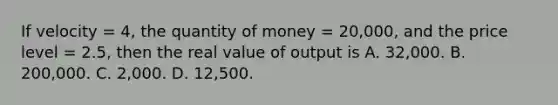 If velocity = 4, the quantity of money = 20,000, and the price level = 2.5, then the real value of output is A. 32,000. B. 200,000. C. 2,000. D. 12,500.