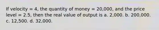 If velocity = 4, the quantity of money = 20,000, and the price level = 2.5, then the real value of output is a. 2,000. b. 200,000. c. 12,500. d. 32,000.