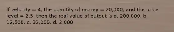 If velocity = 4, the quantity of money = 20,000, and the price level = 2.5, then the real value of output is a. 200,000. b. 12,500. c. 32,000. d. 2,000