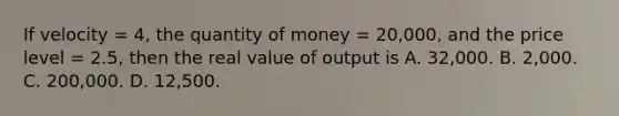 If velocity = 4, the quantity of money = 20,000, and the price level = 2.5, then the real value of output is A. 32,000. B. 2,000. C. 200,000. D. 12,500.