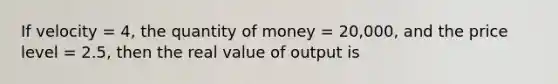 If velocity = 4, the quantity of money = 20,000, and the price level = 2.5, then the real value of output is