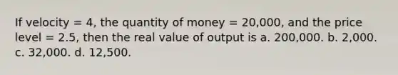 If velocity = 4, the quantity of money = 20,000, and the price level = 2.5, then the real value of output is a. 200,000. b. 2,000. c. 32,000. d. 12,500.