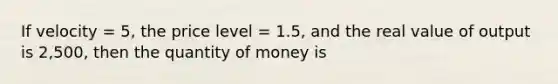 If velocity = 5, the price level = 1.5, and the real value of output is 2,500, then the quantity of money is