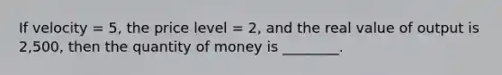 If velocity = 5, the price level = 2, and the real value of output is 2,500, then the quantity of money is ________.