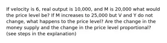 If velocity is 6, real output is 10,000, and M is 20,000 what would the price level be? If M increases to 25,000 but V and Y do not change, what happens to the price level? Are the change in the money supply and the change in the price level proportional? (see steps in the explanation)