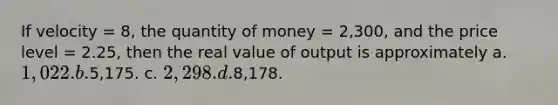 If velocity = 8, the quantity of money = 2,300, and the price level = 2.25, then the real value of output is approximately a. 1,022. b.5,175. c. 2,298. d.8,178.