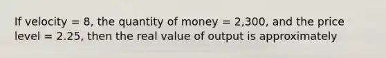 If velocity = 8, the quantity of money = 2,300, and the price level = 2.25, then the real value of output is approximately