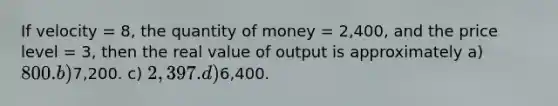 If velocity = 8, the quantity of money = 2,400, and the price level = 3, then the real value of output is approximately a) 800. b)7,200. c) 2,397. d)6,400.