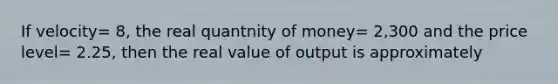 If velocity= 8, the real quantnity of money= 2,300 and the price level= 2.25, then the real value of output is approximately