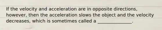 If the velocity and acceleration are in opposite directions, however, then the acceleration slows the object and the velocity decreases, which is sometimes called a _______________.