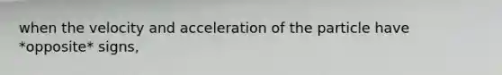 when the velocity and acceleration of the particle have *opposite* signs,