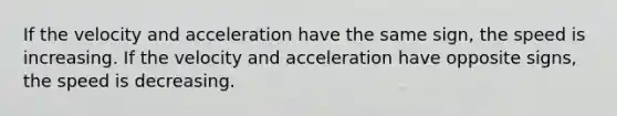 If the velocity and acceleration have the same sign, the speed is increasing. If the velocity and acceleration have opposite signs, the speed is decreasing.