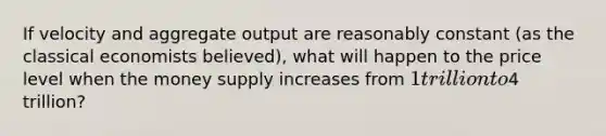 If velocity and aggregate output are reasonably constant (as the classical economists believed), what will happen to the price level when the money supply increases from 1 trillion to4 trillion?