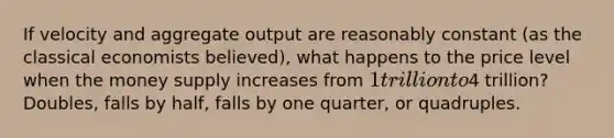 If velocity and aggregate output are reasonably constant​ (as the classical economists​ believed), what happens to the price level when the money supply increases from​ 1 trillion to​4 trillion? Doubles, falls by half, falls by one quarter, or quadruples.