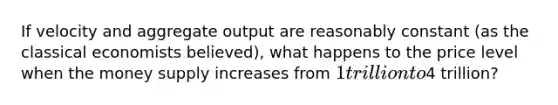 If velocity and aggregate output are reasonably constant​ (as the classical economists​ believed), what happens to the price level when the money supply increases from​ 1 trillion to​4 trillion?