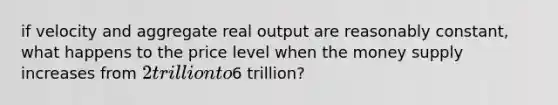 if velocity and aggregate real output are reasonably constant, what happens to the price level when the money supply increases from 2 trillion to6 trillion?