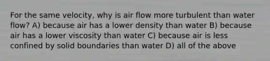 For the same velocity, why is air flow more turbulent than water flow? A) because air has a lower density than water B) because air has a lower viscosity than water C) because air is less confined by solid boundaries than water D) all of the above