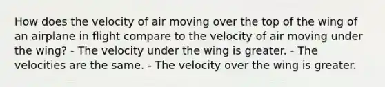 How does the velocity of air moving over the top of the wing of an airplane in flight compare to the velocity of air moving under the wing? - The velocity under the wing is greater. - The velocities are the same. - The velocity over the wing is greater.