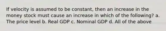 If velocity is assumed to be constant, then an increase in the money stock must cause an increase in which of the following? a. The price level b. Real GDP c. Nominal GDP d. All of the above