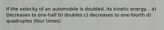 If the velocity of an automobile is doubled, its kinetic energy... a) Decreases to one-half b) doubles c) decreases to one-fourth d) quadruples (four times)