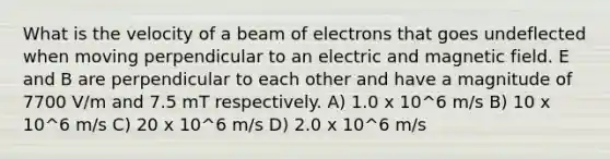 What is the velocity of a beam of electrons that goes undeflected when moving perpendicular to an electric and magnetic field. E and B are perpendicular to each other and have a magnitude of 7700 V/m and 7.5 mT respectively. A) 1.0 x 10^6 m/s B) 10 x 10^6 m/s C) 20 x 10^6 m/s D) 2.0 x 10^6 m/s