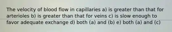 The velocity of blood flow in capillaries a) is greater than that for arterioles b) is greater than that for veins c) is slow enough to favor adequate exchange d) both (a) and (b) e) both (a) and (c)