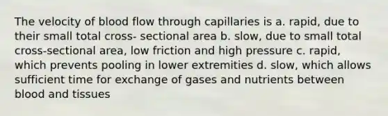 The velocity of blood flow through capillaries is a. rapid, due to their small total cross- sectional area b. slow, due to small total cross-sectional area, low friction and high pressure c. rapid, which prevents pooling in lower extremities d. slow, which allows sufficient time for exchange of gases and nutrients between blood and tissues