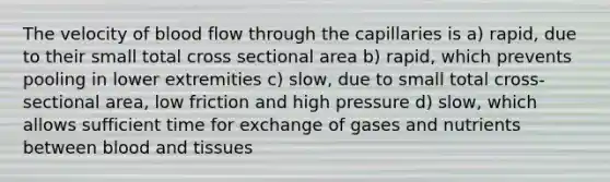 The velocity of blood flow through the capillaries is a) rapid, due to their small total cross sectional area b) rapid, which prevents pooling in lower extremities c) slow, due to small total cross-sectional area, low friction and high pressure d) slow, which allows sufficient time for exchange of gases and nutrients between blood and tissues