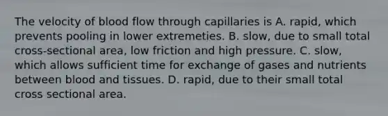 The velocity of blood flow through capillaries is A. rapid, which prevents pooling in lower extremeties. B. slow, due to small total cross-sectional area, low friction and high pressure. C. slow, which allows sufficient time for exchange of gases and nutrients between blood and tissues. D. rapid, due to their small total cross sectional area.