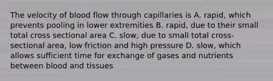 The velocity of blood flow through capillaries is A. rapid, which prevents pooling in lower extremities B. rapid, due to their small total cross sectional area C. slow, due to small total cross-sectional area, low friction and high pressure D. slow, which allows sufficient time for exchange of gases and nutrients between blood and tissues