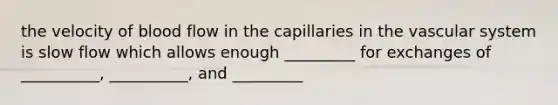 the velocity of blood flow in the capillaries in the vascular system is slow flow which allows enough _________ for exchanges of __________, __________, and _________