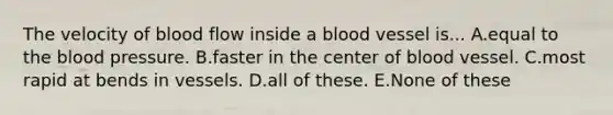 The velocity of blood flow inside a blood vessel is... A.equal to the blood pressure. B.faster in the center of blood vessel. C.most rapid at bends in vessels. D.all of these. E.None of these