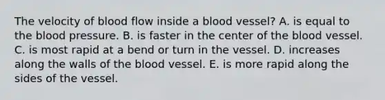 The velocity of blood flow inside a blood vessel? A. is equal to the blood pressure. B. is faster in the center of the blood vessel. C. is most rapid at a bend or turn in the vessel. D. increases along the walls of the blood vessel. E. is more rapid along the sides of the vessel.