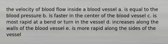 the velocity of blood flow inside a blood vessel a. is equal to the blood pressure b. is faster in the center of the blood vessel c. is most rapid at a bend or turn in the vessel d. increases along the walls of the blood vessel e. is more rapid along the sides of the vessel