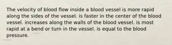 The velocity of blood flow inside a blood vessel is more rapid along the sides of the vessel. is faster in the center of the blood vessel. increases along the walls of the blood vessel. is most rapid at a bend or turn in the vessel. is equal to the blood pressure.