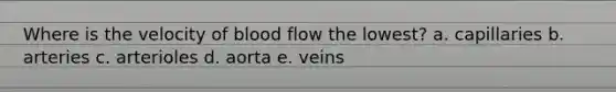 Where is the velocity of blood flow the lowest? a. capillaries b. arteries c. arterioles d. aorta e. veins