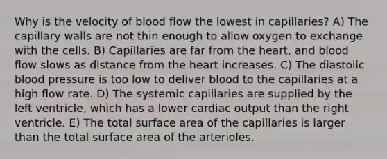 Why is the velocity of blood flow the lowest in capillaries? A) The capillary walls are not thin enough to allow oxygen to exchange with the cells. B) Capillaries are far from <a href='https://www.questionai.com/knowledge/kya8ocqc6o-the-heart' class='anchor-knowledge'>the heart</a>, and blood flow slows as distance from the heart increases. C) The diastolic blood pressure is too low to deliver blood to the capillaries at a high flow rate. D) The systemic capillaries are supplied by the left ventricle, which has a lower cardiac output than the right ventricle. E) The total <a href='https://www.questionai.com/knowledge/kEtsSAPENL-surface-area' class='anchor-knowledge'>surface area</a> of the capillaries is larger than the total surface area of the arterioles.