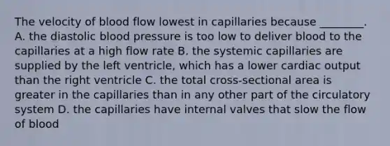 The velocity of blood flow lowest in capillaries because ________. A. the diastolic blood pressure is too low to deliver blood to the capillaries at a high flow rate B. the systemic capillaries are supplied by the left ventricle, which has a lower cardiac output than the right ventricle C. the total cross-sectional area is greater in the capillaries than in any other part of the circulatory system D. the capillaries have internal valves that slow the flow of blood