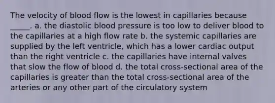 The velocity of blood flow is the lowest in capillaries because _____. a. the diastolic blood pressure is too low to deliver blood to the capillaries at a high flow rate b. the systemic capillaries are supplied by the left ventricle, which has a lower cardiac output than the right ventricle c. the capillaries have internal valves that slow the flow of blood d. the total cross-sectional area of the capillaries is greater than the total cross-sectional area of the arteries or any other part of the circulatory system