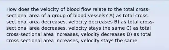 How does the velocity of blood flow relate to the total cross-sectional area of a group of blood vessels? A) as total cross-sectional area decreases, velocity decreases B) as total cross-sectional area decreases, velocity stays the same C) as total cross-sectional area increases, velocity decreases D) as total cross-sectional area increases, velocity stays the same