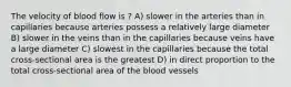 The velocity of blood flow is ? A) slower in the arteries than in capillaries because arteries possess a relatively large diameter B) slower in the veins than in the capillaries because veins have a large diameter C) slowest in the capillaries because the total cross-sectional area is the greatest D) in direct proportion to the total cross-sectional area of the blood vessels