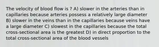 The velocity of blood flow is ? A) slower in the arteries than in capillaries because arteries possess a relatively large diameter B) slower in the veins than in the capillaries because veins have a large diameter C) slowest in the capillaries because the total cross-sectional area is the greatest D) in direct proportion to the total cross-sectional area of the blood vessels