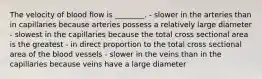 The velocity of blood flow is ________. - slower in the arteries than in capillaries because arteries possess a relatively large diameter - slowest in the capillaries because the total cross sectional area is the greatest - in direct proportion to the total cross sectional area of the blood vessels - slower in the veins than in the capillaries because veins have a large diameter