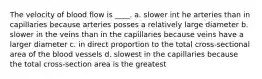 The velocity of blood flow is ____. a. slower int he arteries than in capillaries because arteries posses a relatively large diameter b. slower in the veins than in the capillaries because veins have a larger diameter c. in direct proportion to the total cross-sectional area of the blood vessels d. slowest in the capillaries because the total cross-section area is the greatest