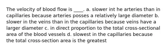 The velocity of blood flow is ____. a. slower int he arteries than in capillaries because arteries posses a relatively large diameter b. slower in the veins than in the capillaries because veins have a larger diameter c. in direct proportion to the total cross-sectional area of the blood vessels d. slowest in the capillaries because the total cross-section area is the greatest