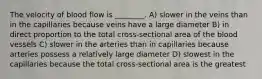 The velocity of blood flow is ________. A) slower in the veins than in the capillaries because veins have a large diameter B) in direct proportion to the total cross-sectional area of the blood vessels C) slower in the arteries than in capillaries because arteries possess a relatively large diameter D) slowest in the capillaries because the total cross-sectional area is the greatest