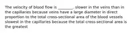 The velocity of blood flow is ________. slower in the veins than in the capillaries because veins have a large diameter in direct proportion to the total cross-sectional area of the blood vessels slowest in the capillaries because the total cross-sectional area is the greatest